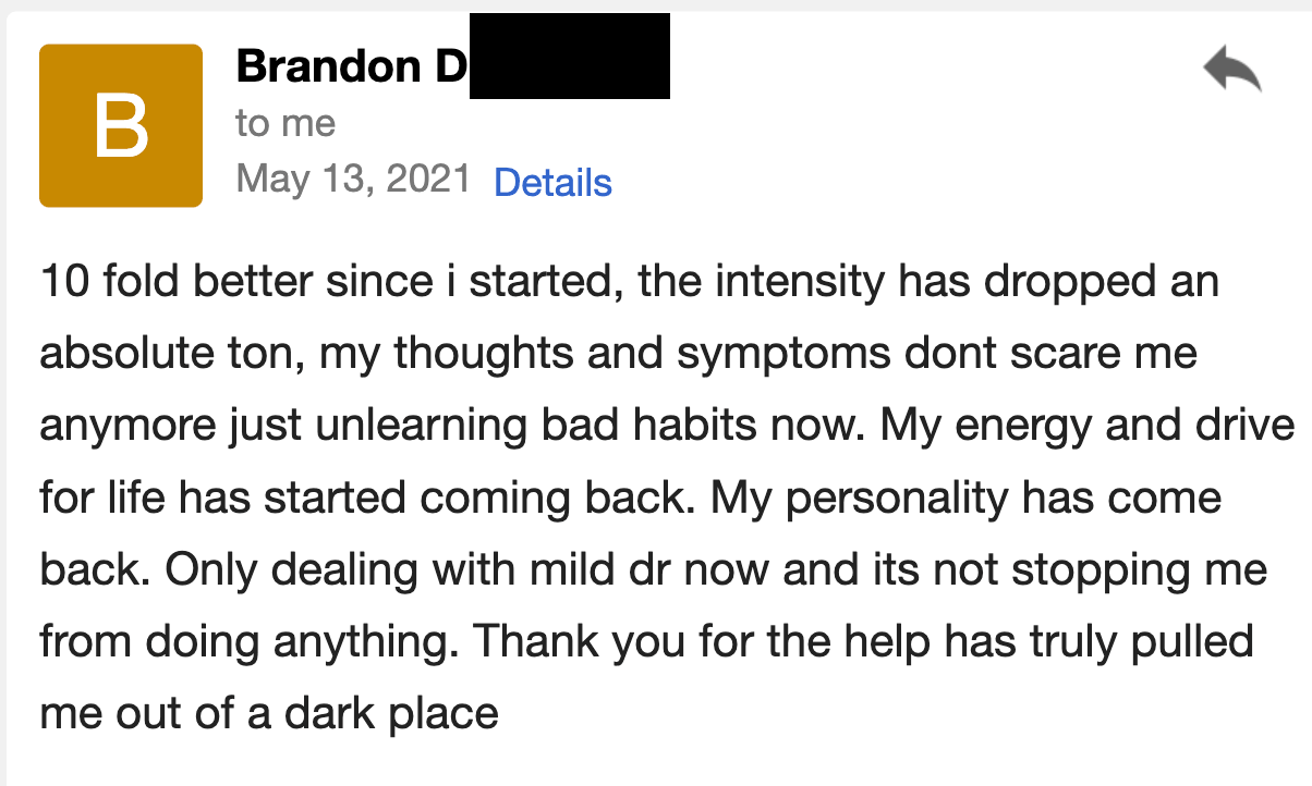 I am 10-fold better since I started. The intensity has dropped an absolute ton; my thoughts and symptoms don't scare me anymore, and I'm just unlearning bad habits now. My energy and drive for life have started coming back. My personality has come back.