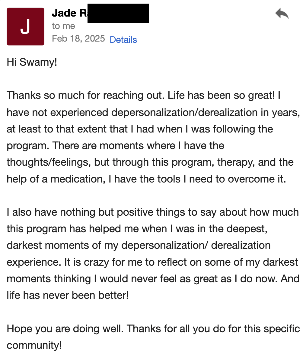 I have not experienced depersonalization/derealization in years. I have nothing but positive things to say about how much this program helped me when I was in the deepest, darkest moments.