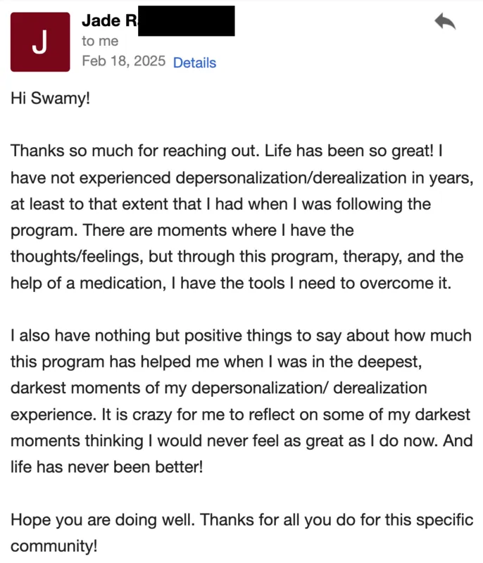 I have not experienced depersonalization/derealization in years. I have nothing but positive things to say about how much this program helped me when I was in the deepest, darkest moments.