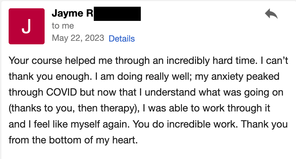 Your course helped me through an incredibly hard time. I can't thank you enough. I am doing really well and I feel like myself again.